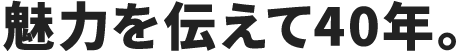 魅力を伝えて40年。